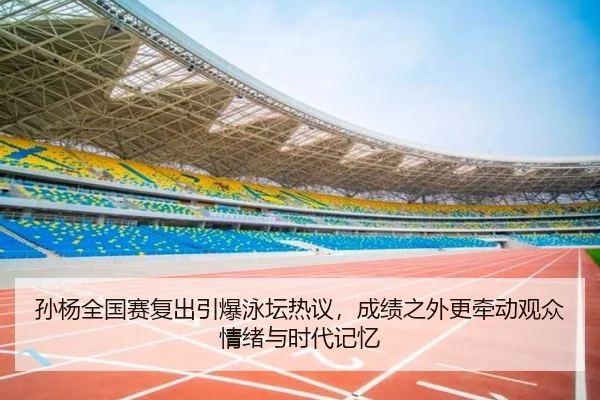 孙杨全国赛复出引爆泳坛热议，成绩之外更牵动观众情绪与时代记忆